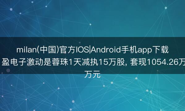 milan(中国)官方IOS|Android手机app下载 日盈电子激动是蓉珠1天减执15万股， 套现1054.26万元