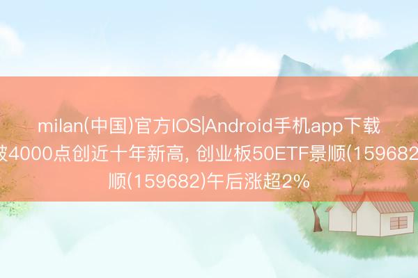 milan(中国)官方IOS|Android手机app下载 创业板指冲破4000点创近十年新高， 创业板50ETF景顺(159682)午后涨超2%