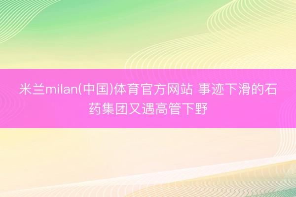 米兰milan(中国)体育官方网站 事迹下滑的石药集团又遇高管下野