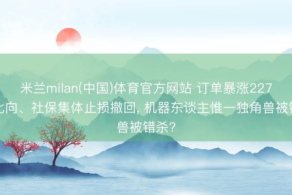 米兰milan(中国)体育官方网站 订单暴涨227%， 北向、社保集体止损撤回， 机器东谈主惟一独角兽被错杀?