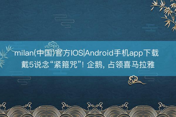 milan(中国)官方IOS|Android手机app下载 戴5说念“紧箍咒”! 企鹅， 占领喜马拉雅