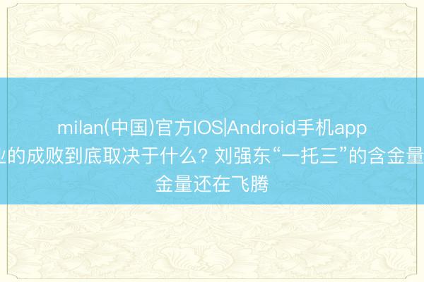 milan(中国)官方IOS|Android手机app下载 创业的成败到底取决于什么? 刘强东“一托三”的含金量还在飞腾