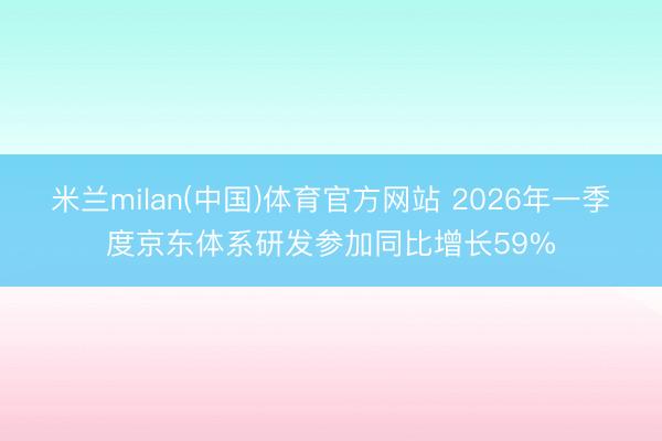 米兰milan(中国)体育官方网站 2026年一季度京东体系研发参加同比增长59%