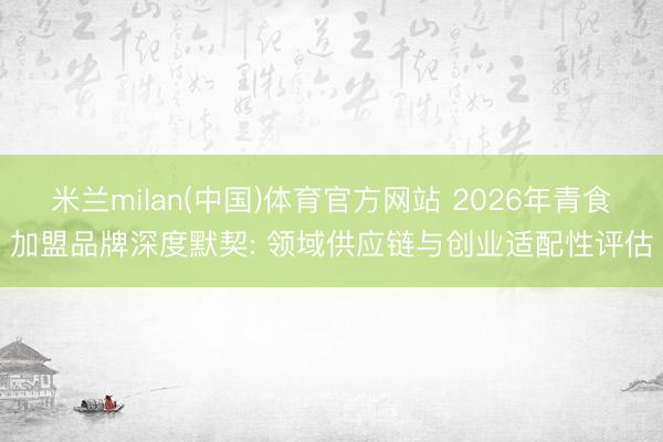 米兰milan(中国)体育官方网站 2026年青食加盟品牌深度默契: 领域供应链与创业适配性评估