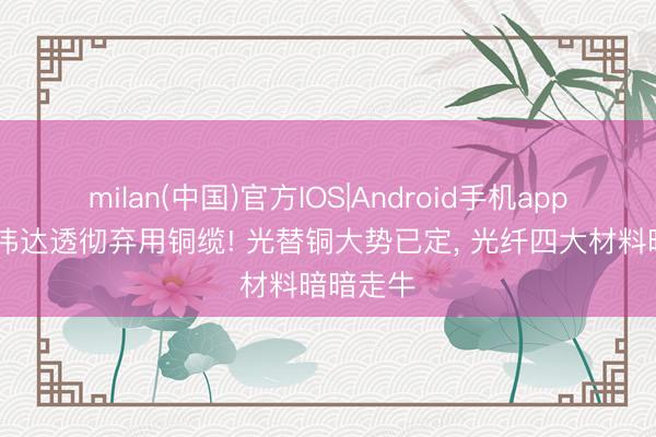 milan(中国)官方IOS|Android手机app下载 英伟达透彻弃用铜缆! 光替铜大势已定， 光纤四大材料暗暗走牛
