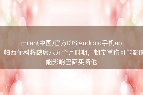 milan(中国)官方IOS|Android手机app下载 世体：帕西菲科将缺席八九个月时期，韧带重伤可能影响巴萨买断他