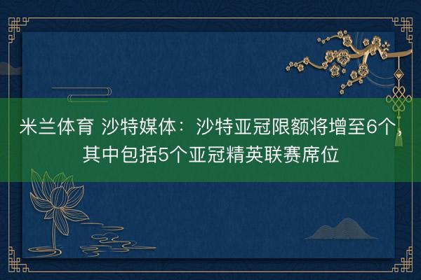 米兰体育 沙特媒体：沙特亚冠限额将增至6个，其中包括5个亚冠精英联赛席位