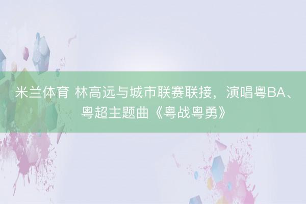 米兰体育 林高远与城市联赛联接，演唱粤BA、粤超主题曲《粤战粤勇》