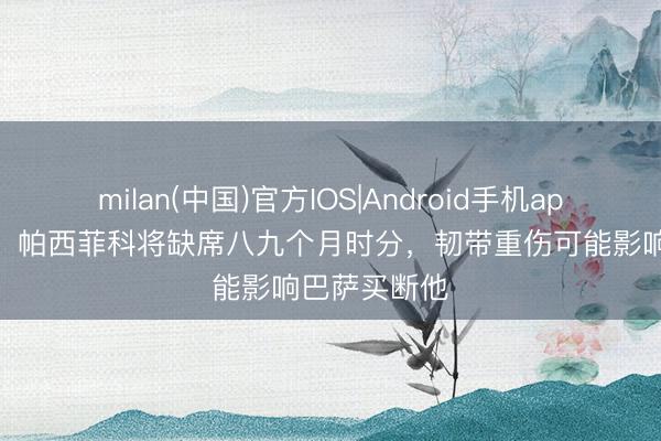 milan(中国)官方IOS|Android手机app下载 世体：帕西菲科将缺席八九个月时分，韧带重伤可能影响巴萨买断他