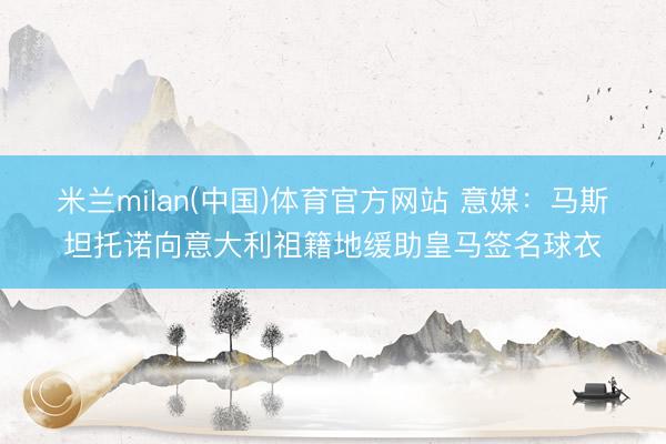 米兰milan(中国)体育官方网站 意媒：马斯坦托诺向意大利祖籍地缓助皇马签名球衣