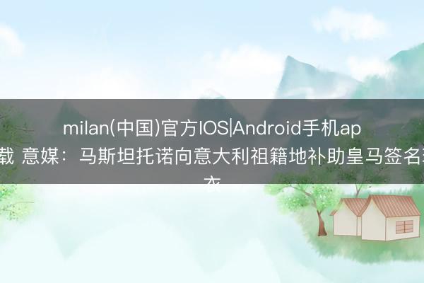 milan(中国)官方IOS|Android手机app下载 意媒：马斯坦托诺向意大利祖籍地补助皇马签名球衣