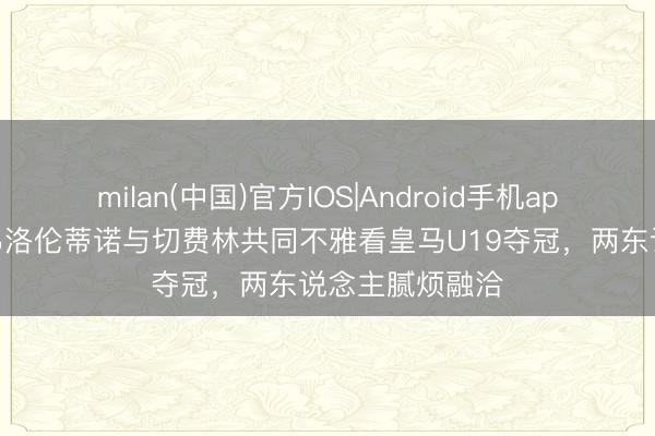 milan(中国)官方IOS|Android手机app下载 世体：弗洛伦蒂诺与切费林共同不雅看皇马U19夺冠，两东说念主腻烦融洽