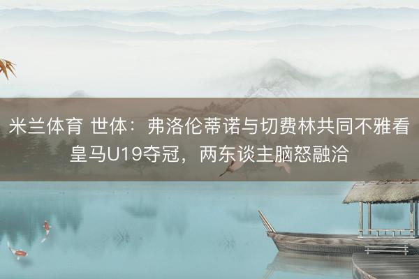 米兰体育 世体：弗洛伦蒂诺与切费林共同不雅看皇马U19夺冠，两东谈主脑怒融洽