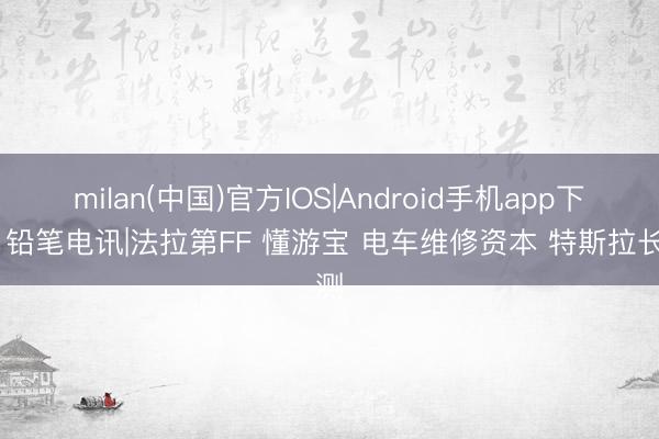 milan(中国)官方IOS|Android手机app下载 铅笔电讯|法拉第FF 懂游宝 电车维修资本 特斯拉长测