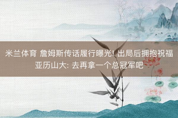 米兰体育 詹姆斯传话履行曝光! 出局后拥抱祝福亚历山大: 去再拿一个总冠军吧