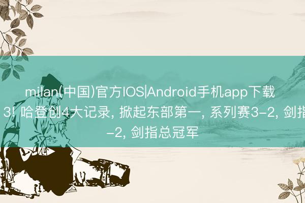 milan(中国)官方IOS|Android手机app下载 117-113! 哈登创4大记录， 掀起东部第一， 系列赛3-2， 剑指总冠军