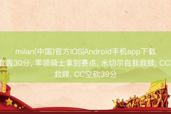 milan(中国)官方IOS|Android手机app下载 3-2! 哈登轰30分, 率领骑士拿到赛点, 米切尔自我救赎, CC空砍39分