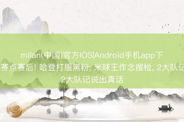 milan(中国)官方IOS|Android手机app下载 骑士夺赛点赛后! 哈登打服黑粉， 米球王作念搜检， 2大队记说出真话
