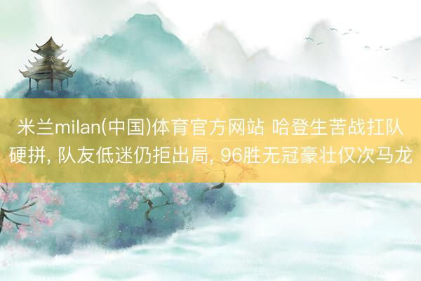 米兰milan(中国)体育官方网站 哈登生苦战扛队硬拼， 队友低迷仍拒出局， 96胜无冠豪壮仅次马龙