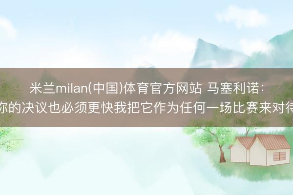米兰milan(中国)体育官方网站 马塞利诺：你的决议也必须更快我把它作为任何一场比赛来对待