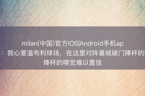 milan(中国)官方IOS|Android手机app下载 加纳乔：我心爱温布利球场，在这里对阵曼城破门捧杯的嗅觉难以置信