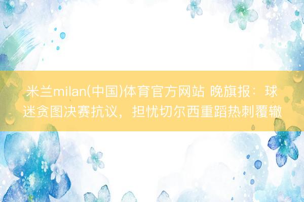 米兰milan(中国)体育官方网站 晚旗报:球迷贪图决赛抗议,担忧切尔西重蹈热刺覆辙