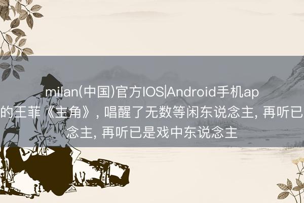 milan(中国)官方IOS|Android手机app下载 刷爆全网的王菲《主角》， 唱醒了无数等闲东说念主， 再听已是戏中东说念主