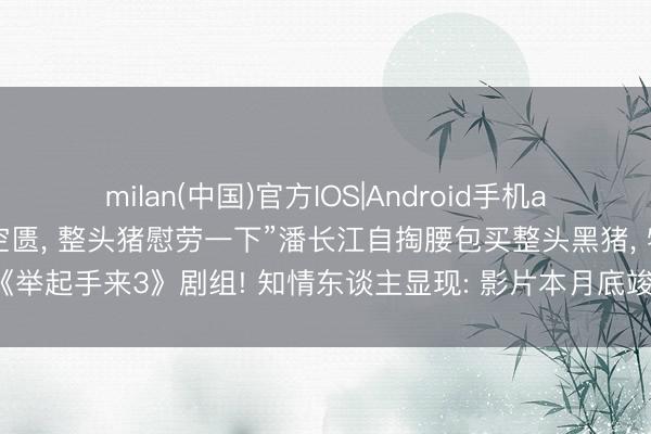 milan(中国)官方IOS|Android手机app下载 “昆玉们拍戏太空匮， 整头猪慰劳一下”潘长江自掏腰包买整头黑猪， 犒劳《举起手来3》剧组! 知情东谈主显现: 影片本月底竣事“上映时间预测颐养至国庆档”