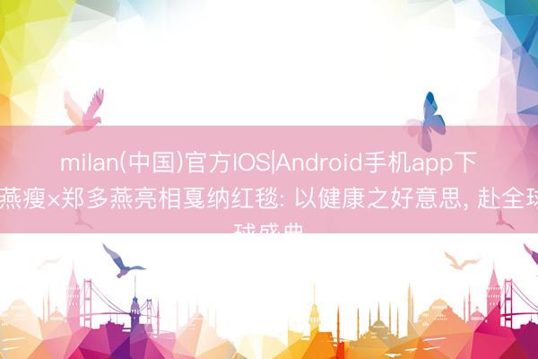 milan(中国)官方IOS|Android手机app下载 多燕瘦×郑多燕亮相戛纳红毯: 以健康之好意思， 赴全球盛典