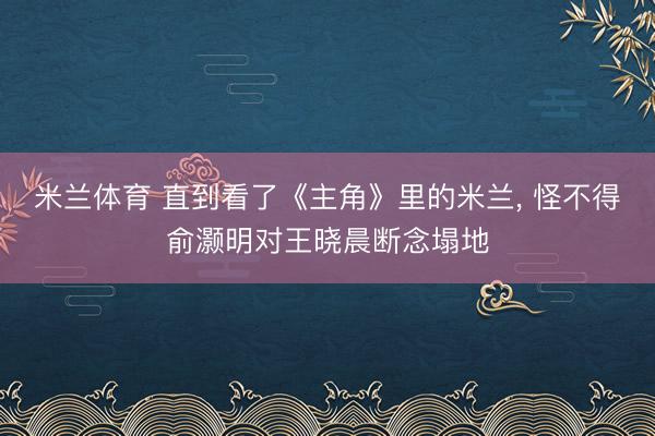 米兰体育 直到看了《主角》里的米兰， 怪不得俞灏明对王晓晨断念塌地