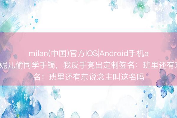 milan(中国)官方IOS|Android手机app下载 敦朴说我妮儿偷同学手镯，我反手亮出定制签名：班里还有东说念主叫这名吗