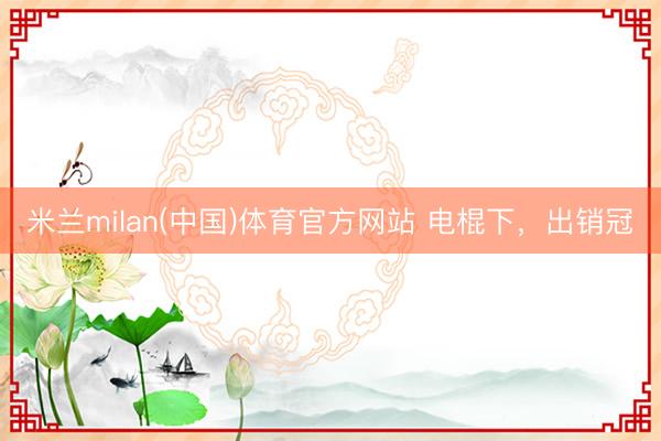 米兰milan(中国)体育官方网站 电棍下，出销冠