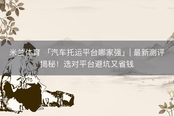 米兰体育 「汽车托运平台哪家强」| 最新测评揭秘！选对平台避坑又省钱