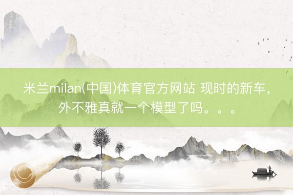 米兰milan(中国)体育官方网站 现时的新车，外不雅真就一个模型了吗。。。