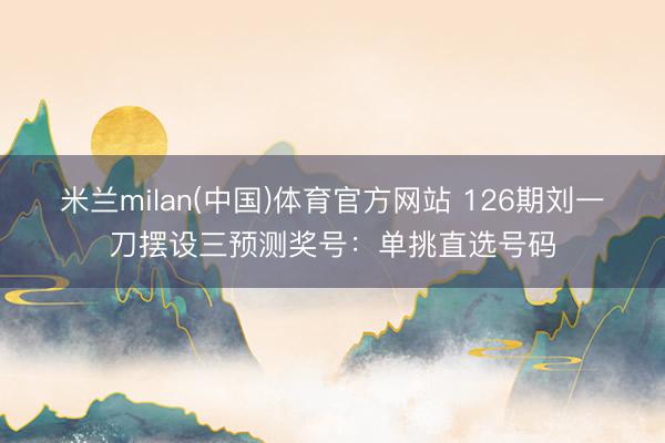 米兰milan(中国)体育官方网站 126期刘一刀摆设三预测奖号：单挑直选号码