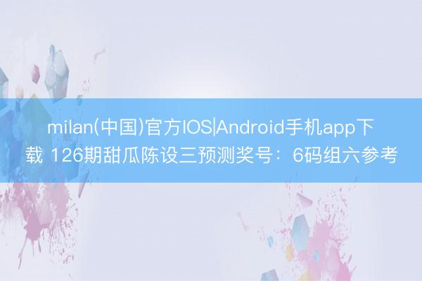 milan(中国)官方IOS|Android手机app下载 126期甜瓜陈设三预测奖号：6码组六参考
