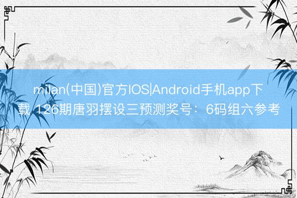 milan(中国)官方IOS|Android手机app下载 126期唐羽摆设三预测奖号:6码组六参考