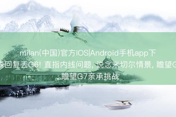 milan(中国)官方IOS|Android手机app下载 阿特金森回复丢G6! 直指内线问题， 说念米切尔情景， 瞻望G7亲承挑战