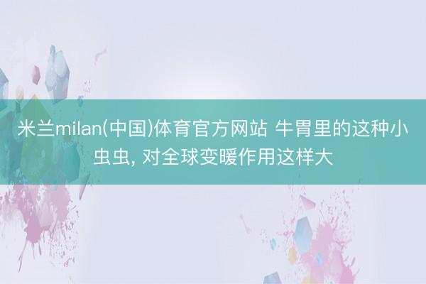 米兰milan(中国)体育官方网站 牛胃里的这种小虫虫， 对全球变暖作用这样大