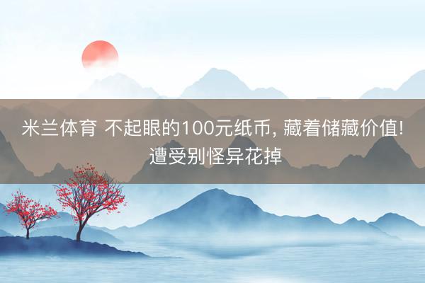 米兰体育 不起眼的100元纸币， 藏着储藏价值! 遭受别怪异花掉