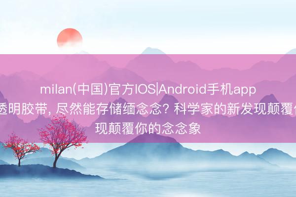 milan(中国)官方IOS|Android手机app下载 一卷透明胶带， 尽然能存储缅念念? 科学家的新发现颠覆你的念念象