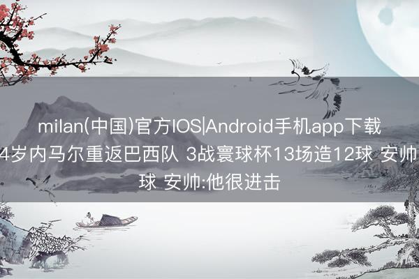 milan(中国)官方IOS|Android手机app下载 944天!34岁内马尔重返巴西队 3战寰球杯13场造12球 安帅:他很进击
