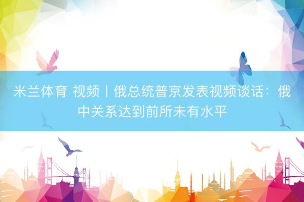 米兰体育 视频丨俄总统普京发表视频谈话：俄中关系达到前所未有水平