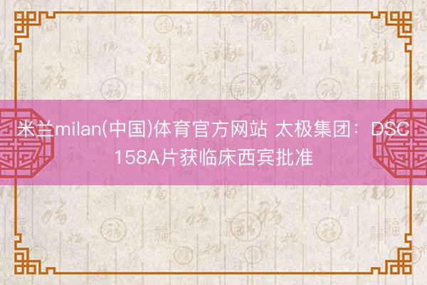 米兰milan(中国)体育官方网站 太极集团：DSC158A片获临床西宾批准
