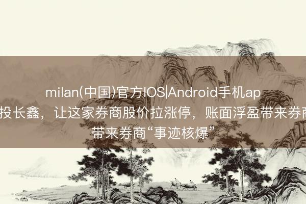 milan(中国)官方IOS|Android手机app下载 5个亿投长鑫，让这家券商股价拉涨停，账面浮盈带来券商“事迹核爆”