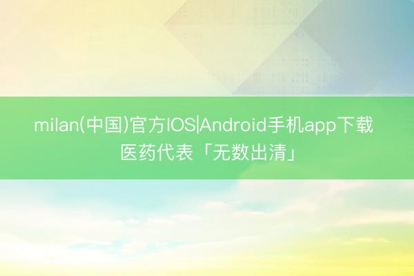 milan(中国)官方IOS|Android手机app下载 医药代表「无数出清」
