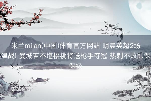 米兰milan(中国)体育官方网站 明晨英超2场要津战! 曼城若不堪樱桃将送枪手夺冠 热刺不败即保级