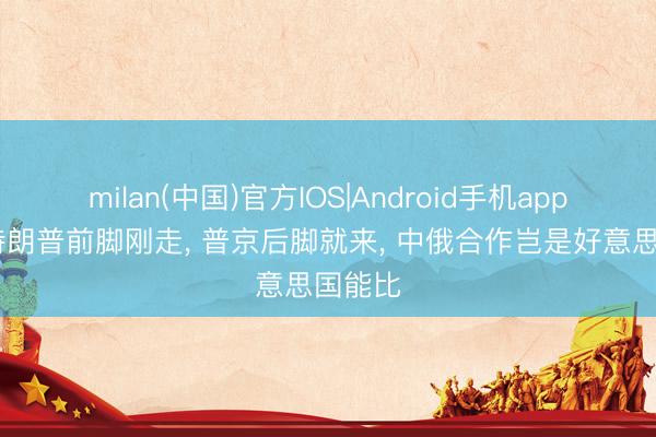 milan(中国)官方IOS|Android手机app下载 特朗普前脚刚走， 普京后脚就来， 中俄合作岂是好意思国能比
