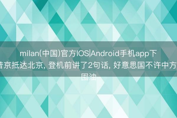 milan(中国)官方IOS|Android手机app下载 普京抵达北京， 登机前讲了2句话， 好意思国不许中方囤油