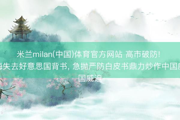 米兰milan(中国)体育官方网站 高市破防! 台海失去好意思国背书， 急抛严防白皮书鼎力炒作中国威迫